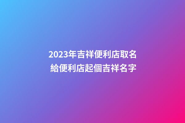 2023年吉祥便利店取名 給便利店起個吉祥名字